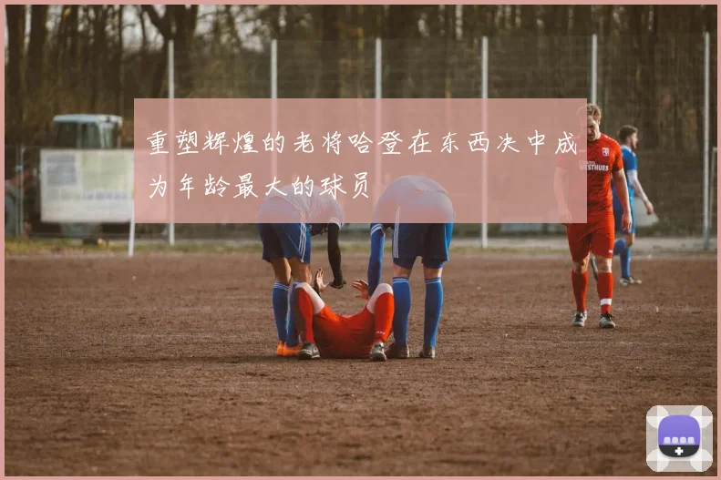 重塑辉煌的老将哈登在东西决中成为年龄最大的球员