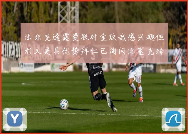 法尔克透露曼联对金玟哉感兴趣但尤文更具优势拜仁已询问比塞克转会情况