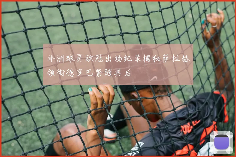 非洲球员欧冠出场纪录揭秘萨拉赫领衔德罗巴紧随其后