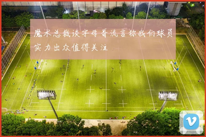 魔术总裁谈字母哥流言称我们球员实力出众值得关注