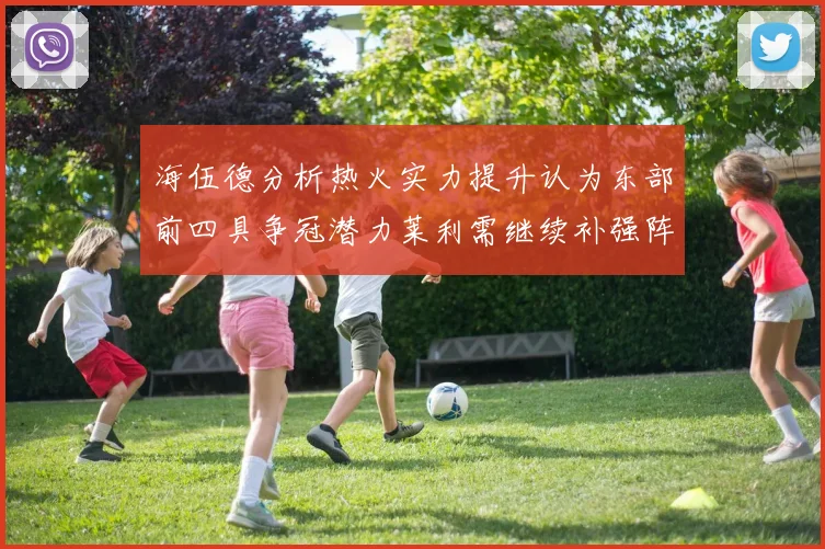 海伍德分析热火实力提升认为东部前四具争冠潜力莱利需继续补强阵容
