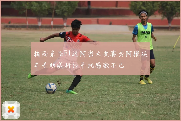 梅西亲临F1迈阿密大奖赛为阿根廷车手助威科拉平托感激不已