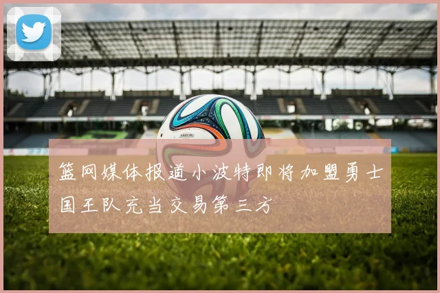 篮网媒体报道小波特即将加盟勇士国王队充当交易第三方