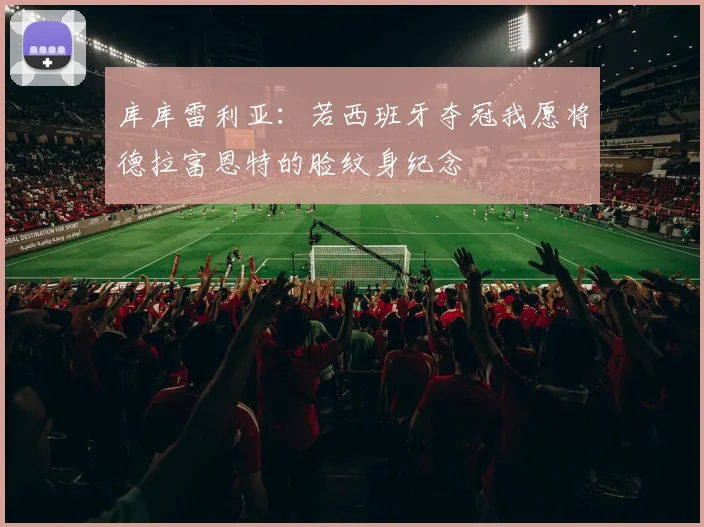 库库雷利亚：若西班牙夺冠我愿将德拉富恩特的脸纹身纪念