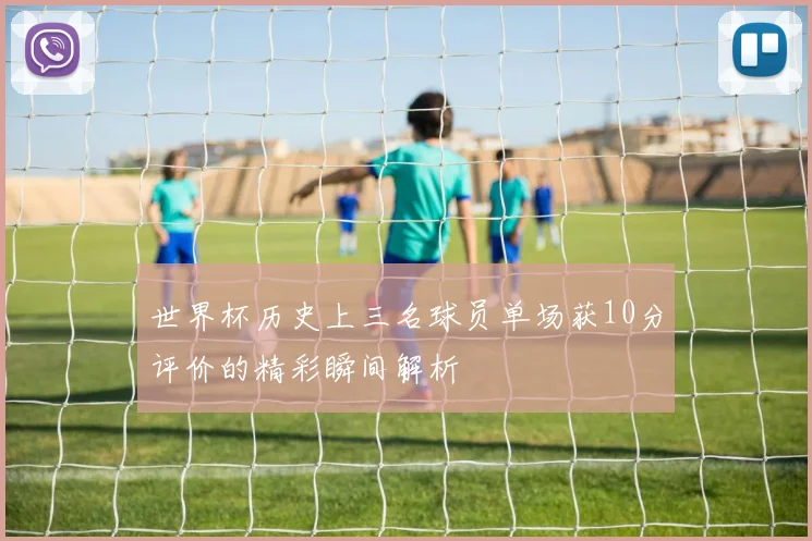 世界杯历史上三名球员单场获10分评价的精彩瞬间解析