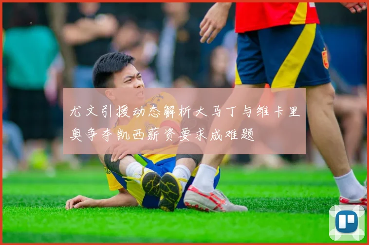 尤文引援动态解析大马丁与维卡里奥争夺凯西薪资要求成难题