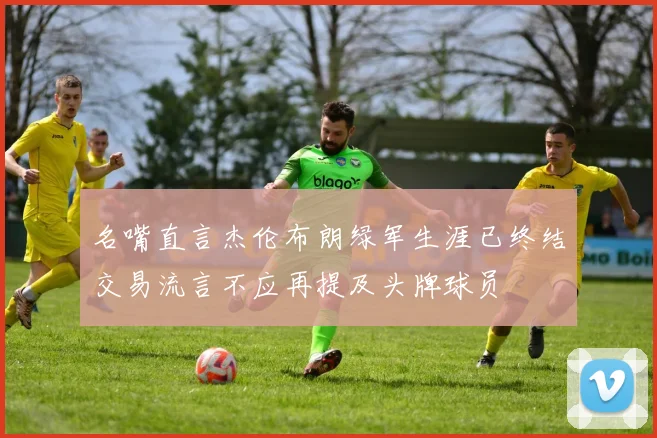 名嘴直言杰伦布朗绿军生涯已终结交易流言不应再提及头牌球员