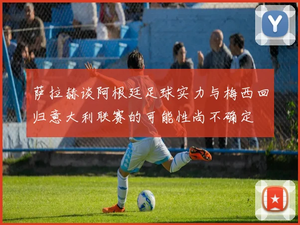萨拉赫谈阿根廷足球实力与梅西回归意大利联赛的可能性尚不确定