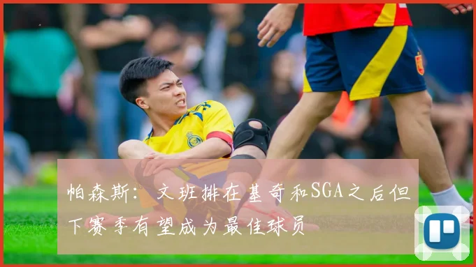 帕森斯：文班排在基奇和SGA之后但下赛季有望成为最佳球员