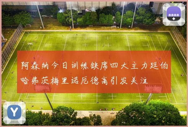 阿森纳今日训练缺席四大主力廷伯哈弗茨梅里诺厄德高引发关注