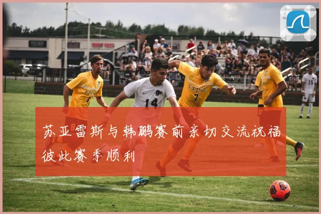 苏亚雷斯与韩鹏赛前亲切交流祝福彼此赛季顺利