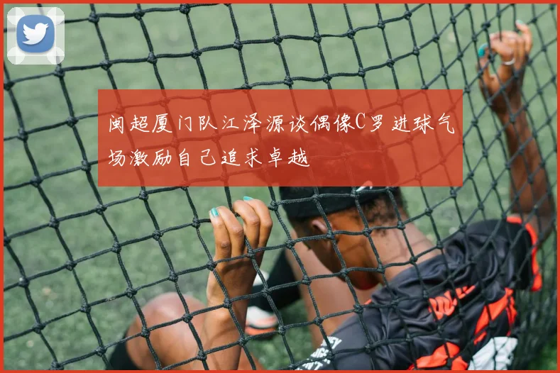 闽超厦门队江泽源谈偶像C罗进球气场激励自己追求卓越