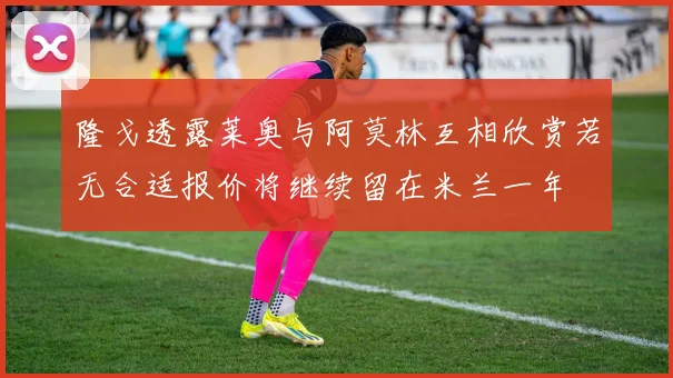 隆戈透露莱奥与阿莫林互相欣赏若无合适报价将继续留在米兰一年