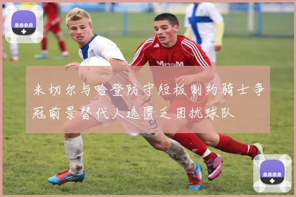 米切尔与哈登防守短板制约骑士争冠前景替代人选匮乏困扰球队