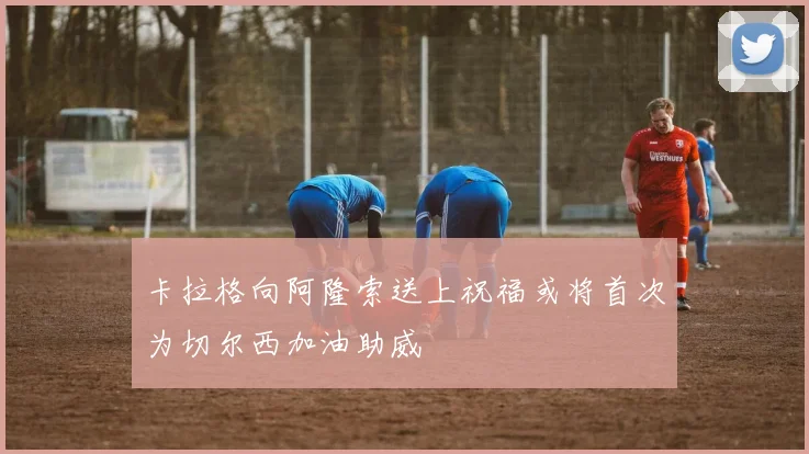卡拉格向阿隆索送上祝福或将首次为切尔西加油助威