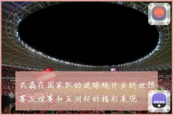 武磊在国家队的进球统计分析世预赛友谊赛和亚洲杯的精彩表现